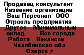 Продавец-консультант › Название организации ­ Ваш Персонал, ООО › Отрасль предприятия ­ Другое › Минимальный оклад ­ 1 - Все города Работа » Вакансии   . Челябинская обл.,Озерск г.